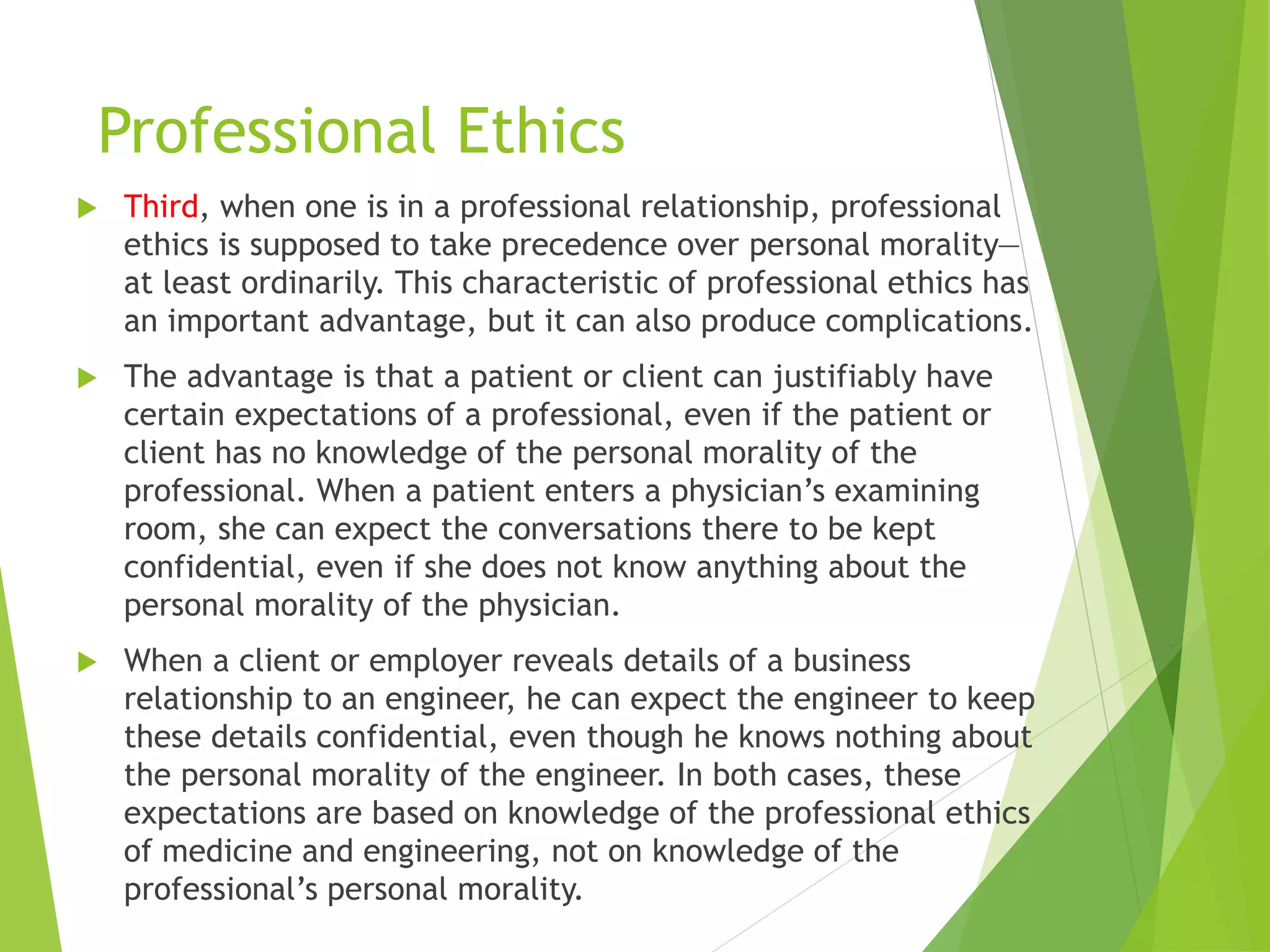 Professional Ethics
 Third, when one is in a professional relationship, professional
ethics is supposed to take precedence over personal morality—
at least ordinarily. This characteristic of professional ethics has
an important advantage, but it can also produce complications.
 The advantage is that a patient or client can justifiably have
certain expectations of a professional, even if the patient or
client has no knowledge of the personal morality of the
professional. When a patient enters a physician’s examining
room, she can expect the conversations there to be kept
confidential, even if she does not know anything about the
personal morality of the physician.
 When a client or employer reveals details of a business
relationship to an engineer, he can expect the engineer to keep
these details confidential, even though he knows nothing about
the personal morality of the engineer. In both cases, these
expectations are based on knowledge of the professional ethics
of medicine and engineering, not on knowledge of the
professional’s personal morality.
 