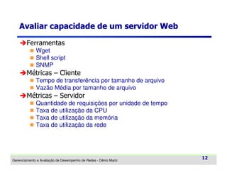 Avaliar capacidade de um servidor Web
Ferramentas
Wget
Shell script
SNMP

Métricas – Cliente
Tempo de transferência por tamanho de arquivo
Vazão Média por tamanho de arquivo

Métricas – Servidor
Quantidade de requisições por unidade de tempo
Taxa de utilização da CPU
Taxa de utilização da memória
Taxa de utilização da rede

Gerenciamento e Avaliação de Desempenho de Redes - Dênio Mariz

12

 
