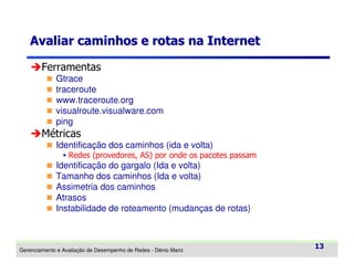 Avaliar caminhos e rotas na Internet
Ferramentas
Gtrace
traceroute
www.traceroute.org
visualroute.visualware.com
ping

Métricas
Identificação dos caminhos (ida e volta)
Redes (provedores, AS) por onde os pacotes passam

Identificação do gargalo (Ida e volta)
Tamanho dos caminhos (Ida e volta)
Assimetria dos caminhos
Atrasos
Instabilidade de roteamento (mudanças de rotas)

Gerenciamento e Avaliação de Desempenho de Redes - Dênio Mariz

13

 