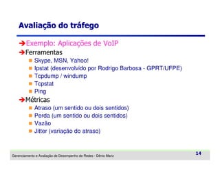 Avaliação do tráfego
Exemplo: Aplicações de VoIP
Ferramentas
Skype, MSN, Yahoo!
Ipstat (desenvolvido por Rodrigo Barbosa - GPRT/UFPE)
Tcpdump / windump
Tcpstat
Ping

Métricas
Atraso (um sentido ou dois sentidos)
Perda (um sentido ou dois sentidos)
Vazão
Jitter (variação do atraso)

Gerenciamento e Avaliação de Desempenho de Redes - Dênio Mariz

14

 