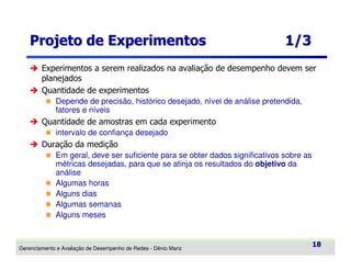 Projeto de Experimentos

1/3

Experimentos a serem realizados na avaliação de desempenho devem ser
planejados
Quantidade de experimentos
Depende de precisão, histórico desejado, nível de análise pretendida,
fatores e níveis

Quantidade de amostras em cada experimento
intervalo de confiança desejado

Duração da medição
Em geral, deve ser suficiente para se obter dados significativos sobre as
métricas desejadas, para que se atinja os resultados do objetivo da
análise
Algumas horas
Alguns dias
Algumas semanas
Alguns meses

Gerenciamento e Avaliação de Desempenho de Redes - Dênio Mariz

18

 