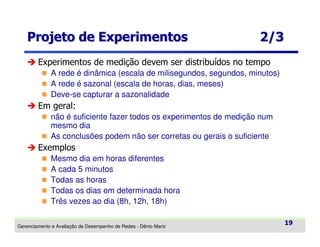 Projeto de Experimentos

2/3

Experimentos de medição devem ser distribuídos no tempo
A rede é dinâmica (escala de milisegundos, segundos, minutos)
A rede é sazonal (escala de horas, dias, meses)
Deve-se capturar a sazonalidade

Em geral:
não é suficiente fazer todos os experimentos de medição num
mesmo dia
As conclusões podem não ser corretas ou gerais o suficiente

Exemplos
Mesmo dia em horas diferentes
A cada 5 minutos
Todas as horas
Todas os dias em determinada hora
Três vezes ao dia (8h, 12h, 18h)
Gerenciamento e Avaliação de Desempenho de Redes - Dênio Mariz

19

 