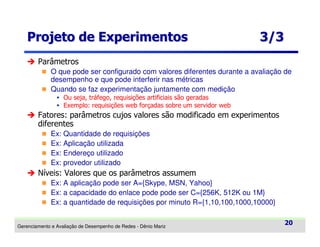 Projeto de Experimentos

3/3

Parâmetros
O que pode ser configurado com valores diferentes durante a avaliação de
desempenho e que pode interferir nas métricas
Quando se faz experimentação juntamente com medição
Ou seja, tráfego, requisições artificiais são geradas
Exemplo: requisições web forçadas sobre um servidor web

Fatores: parâmetros cujos valores são modificado em experimentos
diferentes
Ex: Quantidade de requisições
Ex: Aplicação utilizada
Ex: Endereço utilizado
Ex: provedor utilizado

Níveis: Valores que os parâmetros assumem
Ex: A aplicação pode ser A={Skype, MSN, Yahoo}
Ex: a capacidade do enlace pode pode ser C={256K, 512K ou 1M}
Ex: a quantidade de requisições por minuto R={1,10,100,1000,10000}
Gerenciamento e Avaliação de Desempenho de Redes - Dênio Mariz

20

 