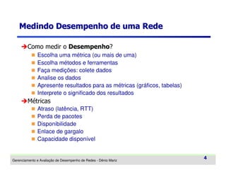 Medindo Desempenho de uma Rede
Como medir o Desempenho?
Escolha uma métrica (ou mais de uma)
Escolha métodos e ferramentas
Faça medições: colete dados
Analise os dados
Apresente resultados para as métricas (gráficos, tabelas)
Interprete o significado dos resultados

Métricas
Atraso (latência, RTT)
Perda de pacotes
Disponibilidade
Enlace de gargalo
Capacidade disponível

Gerenciamento e Avaliação de Desempenho de Redes - Dênio Mariz

4

 