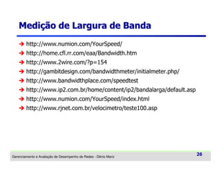 Medição de Largura de Banda
http://www.numion.com/YourSpeed/
http://home.cfl.rr.com/eaa/Bandwidth.htm
http://www.2wire.com/?p=154
http://gambitdesign.com/bandwidthmeter/initialmeter.php/
http://www.bandwidthplace.com/speedtest
http://www.ip2.com.br/home/content/ip2/bandalarga/default.asp
http://www.numion.com/YourSpeed/index.html
http://www.rjnet.com.br/velocimetro/teste100.asp

Gerenciamento e Avaliação de Desempenho de Redes - Dênio Mariz

26

 