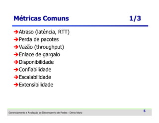 Métricas Comuns

1/3

Atraso (latência, RTT)
Perda de pacotes
Vazão (throughput)
Enlace de gargalo
Disponibilidade
Confiabilidade
Escalabilidade
Extensibilidade

Gerenciamento e Avaliação de Desempenho de Redes - Dênio Mariz

5

 