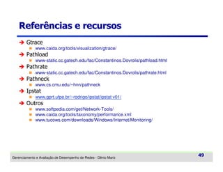 Referências e recursos
Gtrace
www.caida.org/tools/visualization/gtrace/

Pathload
www-static.cc.gatech.edu/fac/Constantinos.Dovrolis/pathload.html

Pathrate
www-static.cc.gatech.edu/fac/Constantinos.Dovrolis/pathrate.html

Pathneck
www.cs.cmu.edu/~hnn/pathneck

Ipstat
www.gprt.ufpe.br/~rodrigo/ipstat/ipstat v01/

Outros
www.softpedia.com/get/Network-Tools/
www.caida.org/tools/taxonomy/performance.xml
www.tucows.com/downloads/Windows/Internet/Monitoring/

Gerenciamento e Avaliação de Desempenho de Redes - Dênio Mariz

49

 