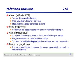 Métricas Comuns

2/3

Atraso (latência, RTT)
Tempo de resposta da rede
One-way delay, Round Trip Time
Medido em unidade de tempo (ex: ms)

Perda de pacotes
Percentual de pacotes perdidos em um intervalo de tempo

Vazão (throughput)
A taxa de pacotes (ou bytes ou bits) transferidos por tempo
Largura de banda = capacidade do canal
Vazão = capacidade disponível do canal em um dado momento

Enlace de gargalo (ou
É a largura de banda do enlace de menor capacidade no caminho
entre dois hosts
Gerenciamento e Avaliação de Desempenho de Redes - Dênio Mariz

6

 