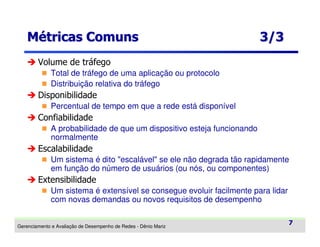 Métricas Comuns

3/3

Volume de tráfego
Total de tráfego de uma aplicação ou protocolo
Distribuição relativa do tráfego

Disponibilidade
Percentual de tempo em que a rede está disponível

Confiabilidade
A probabilidade de que um dispositivo esteja funcionando
normalmente

Escalabilidade
Um sistema é dito "escalável" se ele não degrada tão rapidamente
em função do número de usuários (ou nós, ou componentes)

Extensibilidade
Um sistema é extensível se consegue evoluir facilmente para lidar
com novas demandas ou novos requisitos de desempenho
Gerenciamento e Avaliação de Desempenho de Redes - Dênio Mariz

7

 