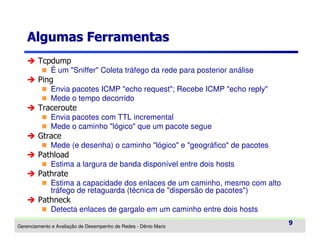 Algumas Ferramentas
Tcpdump
É um "Sniffer" Coleta tráfego da rede para posterior análise

Ping
Envia pacotes ICMP "echo request"; Recebe ICMP "echo reply"
Mede o tempo decorrido

Traceroute
Envia pacotes com TTL incremental
Mede o caminho "lógico" que um pacote segue

Gtrace
Mede (e desenha) o caminho "lógico" e "geográfico" de pacotes

Pathload
Estima a largura de banda disponível entre dois hosts

Pathrate
Estima a capacidade dos enlaces de um caminho, mesmo com alto
tráfego de retaguarda (técnica de "dispersão de pacotes")

Pathneck
Detecta enlaces de gargalo em um caminho entre dois hosts
Gerenciamento e Avaliação de Desempenho de Redes - Dênio Mariz

9

 