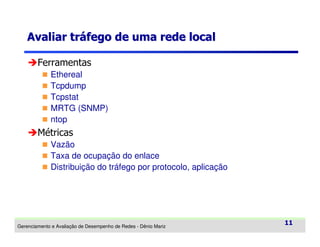 Avaliar tráfego de uma rede local
Ferramentas
Ethereal
Tcpdump
Tcpstat
MRTG (SNMP)
ntop

Métricas
Vazão
Taxa de ocupação do enlace
Distribuição do tráfego por protocolo, aplicação

Gerenciamento e Avaliação de Desempenho de Redes - Dênio Mariz

11

 