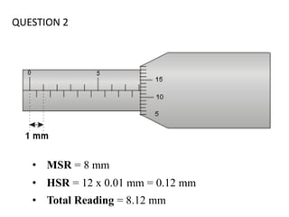 QUESTION 2
• MSR = 8 mm
• HSR = 12 x 0.01 mm = 0.12 mm
• Total Reading = 8.12 mm
 