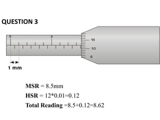 QUESTION 3
MSR = 8.5mm
HSR = 12*0.01=0.12
Total Reading =8.5+0.12=8.62
 