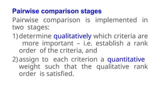 Pairwise comparison stages
Pairwise comparison is implemented in
two stages:
1)determine qualitatively which criteria are
more important – i.e. establish a rank
order of the criteria, and
2)assign to each criterion a quantitative
weight such that the qualitative rank
order is satisfied.
 