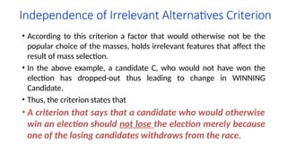 Independence of Irrelevant Alternatives Criterion
• According to this criterion a factor that would otherwise not be the
popular choice of the masses, holds irrelevant features that affect the
result of mass selection.
• In the above example, a candidate C, who would not have won the
election has dropped-out thus leading to change in WINNING
Candidate.
• Thus, the criterion states that
• A criterion that says that a candidate who would otherwise
win an election should not lose the election merely because
one of the losing candidates withdraws from the race.
 