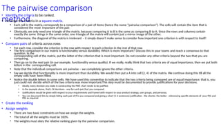 The pairwise comparison
method
• Identify the criteria to be ranked.
• Arrange the criteria in a square matrix.
• Each cell in the matrix corresponds to a comparison of a pair of items (hence the name “pairwise comparison”). The cells will contain the item that is
considered the most important of the pair.
• Obviously, we only need one triangle of the matrix, because comparing A to B is the same as comparing B to A. Since the rows and columns contain
exactly the same things in the same order, one triangle of the matrix will contain just a mirror image of the other.
• Furthermore, the diagonal of the matrix is irrelevant – it simply doesn't make sense to consider how important one criterion is with respect to itself!
• Compare pairs of criteria across rows
• For each row, consider the criterion in the row with respect to each criterion in the rest of that row.
• The first comparison in our matrix is functionality versus durability. Which is more important? Discuss this in your teams and reach a consensus to that
question. In the
corresponding cell of the matrix, put the letter of the criterion that is most important. Do not consider any other criteria beyond the two that you are
comparing.
• Then go on to the next pair (in our example, functionality versus quality). If we really, really think that two criteria are of equal importance, then we put both
letters in the corresponding cell.
• Note that the individual comparisons are pairwise – we completely ignore the other criteria.
• Say we decide that functionality is more important than durability. We would then put a A into cell (2, 4) of the matrix. We continue doing this till all the
empty cells have been filled.
• Notice the double letters in some cells. We have used this convention to indicate that the two criteria being compared are of equal importance; that is, you
just could not decide which of the two criteria was more important.This step must be documented to provide justifications for your decisions.
• Ideally, every decision you make in constructing the PWC chart needs to be justified.
• In the example above, that's 36 decisions - one for each pair that you compared.
• Justifications would be given with respect to your requirements and framed with respect to your product strategy, user groups, and personas.
• You can document this by simply listing each pair of PCs you compared and giving a short (1-4 sentences) justification - the shorter, the better - referencing specific elements of your PSS and
PRS as required
• Create the ranking
• Assign weights
• There are two basic constraints on how we assign the weights.
• The total of all the weights must be 100%.
• The weights must obey the relative ranking given by the pairwise comparison.
 