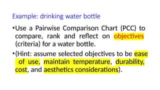 Example: drinking water bottle
•Use a Pairwise Comparison Chart (PCC) to
compare, rank and reflect on objectives
(criteria) for a water bottle.
•(Hint: assume selected objectives to be ease
of use, maintain temperature, durability,
cost, and aesthetics considerations).
 