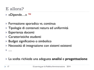 E allora? 
2014 
E-Learning per la Pubblica Amministrazione 
17 
«Dipende…» ™ 
Formazione sporadica vs. continua 
Tipologie di contenuti: natura ed uniformità 
Esperienza docenti 
Caratteristiche studenti 
Budget significativo o simbolico 
Necessità di integrazione con sistemi esistenti 
… 
La scelta richiede una adeguata analisi e progettazione  