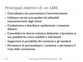Principali obiettivi di un LMS 
2014 
E-Learning per la Pubblica Amministrazione 
25 
Centralizzare ed automatizzare l’amministrazione 
Utilizzare servizi auto-guidati ed utilizzabili autonomamente dagli utenti 
Confezionare e distribuire rapidamente i contenuti didattici 
Consolidare le diverse iniziative didattiche e formative in una piattaforma unica, scalabile e web-based 
Supportare la portabilità dei contenuti e gli standard 
Permettere di personalizzare i contenuti e permettere il riuso della conoscenza  