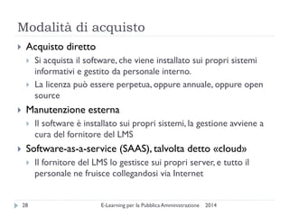 Modalità di acquisto 
2014 
E-Learning per la Pubblica Amministrazione 
28 
Acquisto diretto 
Si acquista il software, che viene installato sui propri sistemi informativi e gestito da personale interno. 
La licenza può essere perpetua, oppure annuale, oppure open source 
Manutenzione esterna 
Il software è installato sui propri sistemi, la gestione avviene a cura del fornitore del LMS 
Software-as-a-service (SAAS), talvolta detto «cloud» 
Il fornitore del LMS lo gestisce sui propri server, e tutto il personale ne fruisce collegandosi via Internet  