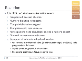 Reaction 
2014 
E-Learning per la Pubblica Amministrazione 
38 
Un LMS può ricavare automaticamente 
Frequenza di accesso al corso 
Numero di pagine visualizzate 
Compiti/elaborati consegnati 
Completamento con successo 
Partecipazione nelle discussioni on-line e numero di post 
Grado di avanzamento nel corso 
Strumenti di valutazione/feedback on-line 
Gli studenti esprimono un voto (o una valutazione più articolata) sulla progettazione del corso 
Si può aprire un gruppo di discussione 
Si possono organizzare focus group via chat  