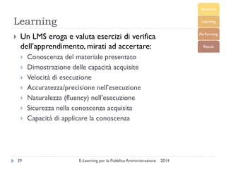 Learning 
2014 
E-Learning per la Pubblica Amministrazione 
39 
Un LMS eroga e valuta esercizi di verifica dell’apprendimento, mirati ad accertare: 
Conoscenza del materiale presentato 
Dimostrazione delle capacità acquisite 
Velocità di esecuzione 
Accuratezza/precisione nell’esecuzione 
Naturalezza (fluency) nell’esecuzione 
Sicurezza nella conoscenza acquisita 
Capacità di applicare la conoscenza  