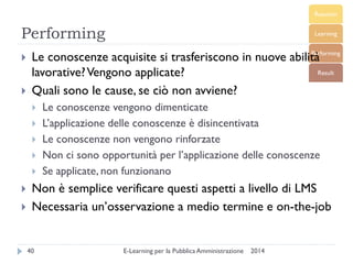 Performing 
2014 
E-Learning per la Pubblica Amministrazione 
40 
Le conoscenze acquisite si trasferiscono in nuove abilità lavorative? Vengono applicate? 
Quali sono le cause, se ciò non avviene? 
Le conoscenze vengono dimenticate 
L’applicazione delle conoscenze è disincentivata 
Le conoscenze non vengono rinforzate 
Non ci sono opportunità per l’applicazione delle conoscenze 
Se applicate, non funzionano 
Non è semplice verificare questi aspetti a livello di LMS 
Necessaria un’osservazione a medio termine e on-the-job  