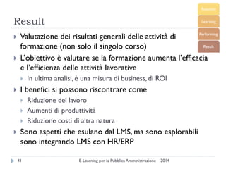 Result 
2014 
E-Learning per la Pubblica Amministrazione 
41 
Valutazione dei risultati generali delle attività di formazione (non solo il singolo corso) 
L’obiettivo è valutare se la formazione aumenta l’efficacia e l’efficienza delle attività lavorative 
In ultima analisi, è una misura di business, di ROI 
I benefici si possono riscontrare come 
Riduzione del lavoro 
Aumenti di produttività 
Riduzione costi di altra natura 
Sono aspetti che esulano dal LMS, ma sono esplorabili sono integrando LMS con HR/ERP  