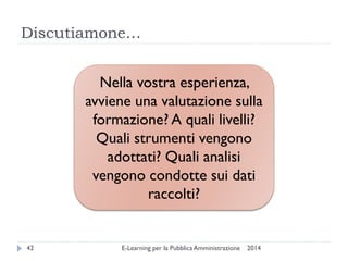Discutiamone… 
2014 
E-Learning per la Pubblica Amministrazione 
42 
Nella vostra esperienza, avviene una valutazione sulla formazione? A quali livelli? 
Quali strumenti vengono adottati? Quali analisi vengono condotte sui dati raccolti?  