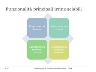 Funzionalità principali irrinunciabili 
2014 
E-Learning per la Pubblica Amministrazione 
47 
Erogazione dei contenuti 
Valutazione dei risultati 
Collaborazione studente- docente 
Collaborazione studente- studente  