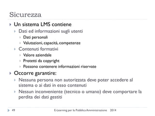 Sicurezza 
2014 
E-Learning per la Pubblica Amministrazione 
49 
Un sistema LMS contiene 
Dati ed informazioni sugli utenti 
Dati personali 
Valutazioni, capacità, competenze 
Contenuti formativi 
Valore aziendale 
Protetti da copyright 
Possono contenere informazioni riservate 
Occorre garantire: 
Nessuna persona non autorizzata deve poter accedere al sistema o ai dati in esso contenuti 
Nessun inconveniente (tecnico o umano) deve comportare la perdita dei dati gestiti  