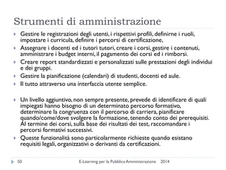 Strumenti di amministrazione 
2014 
E-Learning per la Pubblica Amministrazione 
50 
Gestire le registrazioni degli utenti, i rispettivi profili, definirne i ruoli, impostare i curricula, definire i percorsi di certificazione, 
Assegnare i docenti ed i tutori tutori, creare i corsi, gestire i contenuti, amministrare i budget interni, il pagamento dei corsi ed i rimborsi. 
Creare report standardizzati e personalizzati sulle prestazioni degli individui e dei gruppi. 
Gestire la pianificazione (calendari) di studenti, docenti ed aule. 
Il tutto attraverso una interfaccia utente semplice. 
Un livello aggiuntivo, non sempre presente, prevede di identificare di quali impiegati hanno bisogno di un determinato percorso formativo, determinare la congruenza con il percorso di carriera, pianificare quando/come/dove svolgere la formazione, tenendo conto dei prerequisiti. Al termine dei corsi, sulla base dei risultati dei test, raccomandare i percorsi formativi successivi. 
Queste funzionalità sono particolarmente richieste quando esistano requisiti legali, organizzativi o derivanti da certificazioni.  