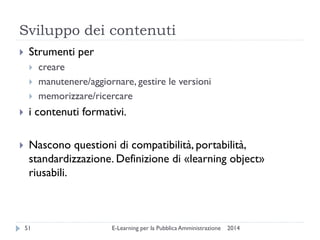 Sviluppo dei contenuti 
2014 
E-Learning per la Pubblica Amministrazione 
51 
Strumenti per 
creare 
manutenere/aggiornare, gestire le versioni 
memorizzare/ricercare 
i contenuti formativi. 
Nascono questioni di compatibilità, portabilità, standardizzazione. Definizione di «learning object» riusabili.  