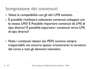 Integrazione dei contenuti 
2014 
E-Learning per la Pubblica Amministrazione 
52 
Valuta la compatibilità con gli altri LMS esistenti. 
È possibile riutilizzare solamente contenuti sviluppati con lo stesso LMS? È Possibile importare contenuti da LMS di tipo diverso? È possibile esportare i contenuti verso LMS di tipo diverso? 
Nota: i contenuti «base» (es. PDF) saranno sempre trasportabili, ma occorre spesso «ricostruire» la struttura del corso e tutti gli elementi interattivi.  