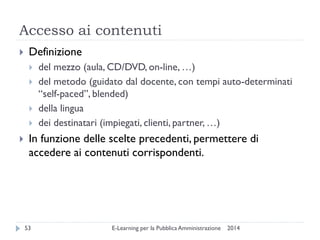Accesso ai contenuti 
2014 
E-Learning per la Pubblica Amministrazione 
53 
Definizione 
del mezzo (aula, CD/DVD, on-line, …) 
del metodo (guidato dal docente, con tempi auto-determinati “self-paced”, blended) 
della lingua 
dei destinatari (impiegati, clienti, partner, …) 
In funzione delle scelte precedenti, permettere di accedere ai contenuti corrispondenti.  