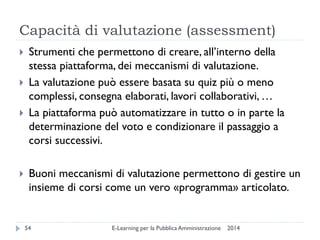 Capacità di valutazione (assessment) 
2014 
E-Learning per la Pubblica Amministrazione 
54 
Strumenti che permettono di creare, all’interno della stessa piattaforma, dei meccanismi di valutazione. 
La valutazione può essere basata su quiz più o meno complessi, consegna elaborati, lavori collaborativi, … 
La piattaforma può automatizzare in tutto o in parte la determinazione del voto e condizionare il passaggio a corsi successivi. 
Buoni meccanismi di valutazione permettono di gestire un insieme di corsi come un vero «programma» articolato.  