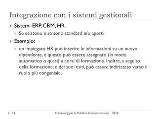 Integrazione con i sistemi gestionali 
2014 
E-Learning per la Pubblica Amministrazione 
56 
Sistemi ERP, CRM, HR 
Se esistono e se sono standard e/o aperti 
Esempio: 
un impiegato HR può inserire le informazioni su un nuovo dipendente, e questo può essere assegnato (in modo automatico o quasi) a corsi di formazione. Inoltre, a seguito della formazione, e dei suoi esiti, può essere indirizzato verso il ruolo più congeniale.  