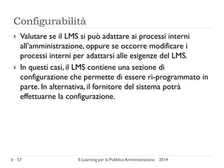 Configurabilità 
2014 
E-Learning per la Pubblica Amministrazione 
57 
Valutare se il LMS si può adattare ai processi interni all’amministrazione, oppure se occorre modificare i processi interni per adattarsi alle esigenze del LMS. 
In questi casi, il LMS contiene una sezione di configurazione che permette di essere ri-programmato in parte. In alternativa, il fornitore del sistema potrà effettuarne la configurazione.  