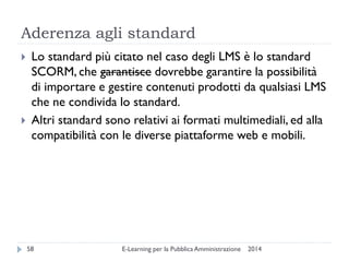 Aderenza agli standard 
2014 
E-Learning per la Pubblica Amministrazione 
58 
Lo standard più citato nel caso degli LMS è lo standard SCORM, che garantisce dovrebbe garantire la possibilità di importare e gestire contenuti prodotti da qualsiasi LMS che ne condivida lo standard. 
Altri standard sono relativi ai formati multimediali, ed alla compatibilità con le diverse piattaforme web e mobili.  