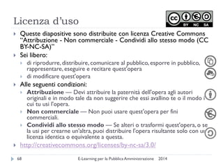 Licenza d’uso 
2014 
E-Learning per la Pubblica Amministrazione 
68 
Queste diapositive sono distribuite con licenza Creative Commons “Attribuzione - Non commerciale - Condividi allo stesso modo (CC BY-NC-SA)” 
Sei libero: 
di riprodurre, distribuire, comunicare al pubblico, esporre in pubblico, rappresentare, eseguire e recitare quest'opera 
di modificare quest'opera 
Alle seguenti condizioni: 
Attribuzione — Devi attribuire la paternità dell'opera agli autori originali e in modo tale da non suggerire che essi avallino te o il modo in cui tu usi l'opera. 
Non commerciale — Non puoi usare quest'opera per fini commerciali. 
Condividi allo stesso modo — Se alteri o trasformi quest'opera, o se la usi per crearne un'altra, puoi distribuire l'opera risultante solo con una licenza identica o equivalente a questa. 
http://creativecommons.org/licenses/by-nc-sa/3.0/ 