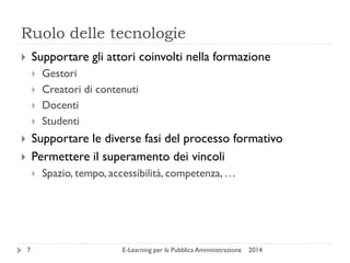 Ruolo delle tecnologie 
2014 
E-Learning per la Pubblica Amministrazione 
7 
Supportare gli attori coinvolti nella formazione 
Gestori 
Creatori di contenuti 
Docenti 
Studenti 
Supportare le diverse fasi del processo formativo 
Permettere il superamento dei vincoli 
Spazio, tempo, accessibilità, competenza, …  