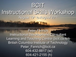 BCITBCIT
Instructional Skills WorkshopInstructional Skills Workshop
August 19August 19thth
to August 22to August 22ndnd
Peter FenrichPeter Fenrich
Instructional Development ConsultantInstructional Development Consultant
Learning and Teaching Centre (bcit.ca/ltc)Learning and Teaching Centre (bcit.ca/ltc)
British Columbia Institute of TechnologyBritish Columbia Institute of Technology
Peter_Fenrich@bcit.caPeter_Fenrich@bcit.ca
604-432-8817 (w)604-432-8817 (w)
604-421-2155 (h)604-421-2155 (h)
 