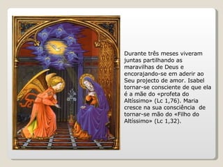 Durante três meses viveram juntas partilhando as maravilhas de Deus e encorajando-se em aderir ao Seu projecto de amor. Isabel tornar-se consciente de que ela é a mãe do «profeta do Altíssimo» (Lc 1,76). Maria cresce na sua consciência  de tornar-se mão do «Filho do Altíssimo» (Lc 1,32). 