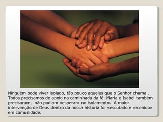 Ninguém pode viver isolado, tão pouco aqueles que o Senhor chama . Todos precisamos de apoio na caminhada da fé. Maria e Isabel também precisaram,  não podiam «esperar» no isolamento.  A maior intervenção de Deus dentro da nossa história foi «escutado e recebido» em comunidade. 