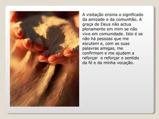 A visitação ensina o significado da amizade e da comunhão. A graça de Deus não actua plenamente em mim se não vivo em comunidade. Isto é se não há pessoas que me escutem e, com as suas palavras amigas, me confirmem e me ajudem a reforçar  e reforçar o sentido da fé e da minha vocação. 