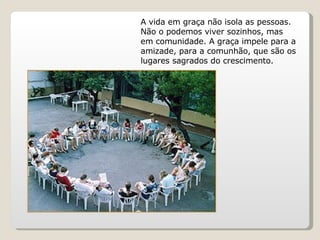 A vida em graça não isola as pessoas. Não o podemos viver sozinhos, mas em comunidade. A graça impele para a amizade, para a comunhão, que são os lugares sagrados do crescimento. 