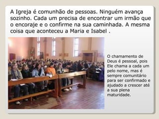 A Igreja é comunhão de pessoas. Ninguém avança sozinho. Cada um precisa de encontrar um irmão que o encoraje e o confirme na sua caminhada. A mesma coisa que aconteceu a Maria e Isabel .  O chamamento de Deus é pessoal, pois Ele chama a cada um pelo nome, mas é sempre comunitário  para ser confirmado e ajudado a crescer até a sua plena maturidade. 