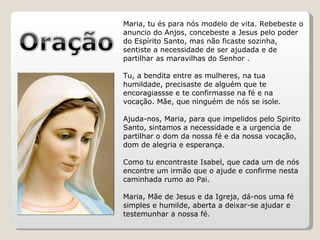 Maria, tu és para nós modelo de vita. Rebebeste o anuncio do Anjos, concebeste a Jesus pelo poder do Espírito Santo, mas não ficaste sozinha, sentiste a necessidade de ser ajudada e de partilhar as maravilhas do Senhor .  Tu, a bendita entre as mulheres, na tua humildade, precisaste de alguém que te encoragiassse e te confirmasse na fé e na vocação. Mãe, que ninguém de nós se isole.  Ajuda-nos, Maria, para que impelidos pelo Spirito Santo, sintamos a necessidade e a urgencia de partilhar o dom da nossa fé e da nossa vocação, dom de alegria e esperança.  Como tu encontraste Isabel, que cada um de nós encontre um irmão que o ajude e confirme nesta caminhada rumo ao Pai.  Maria, Mãe de Jesus e da Igreja, dá-nos uma fé simples e humilde, aberta a deixar-se ajudar e testemunhar a nossa fé. 