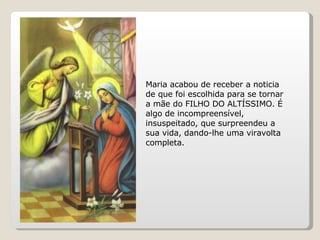 Maria acabou de receber a noticia de que foi escolhida para se tornar a mãe do FILHO DO ALTÍSSIMO. É algo de incompreensível, insuspeitado, que surpreendeu a sua vida, dando-lhe uma viravolta completa.  