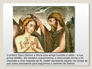O próprio Deus oferece a Maria uma amiga humilde e sábia : a sua prima ISABEL. Ela também experimentou a intervenção divina e foi chamada a uma resposta de fé. Isabel representa aquela voz amiga de que todos precisamos para seguirmos o caminho do Senhor.  
